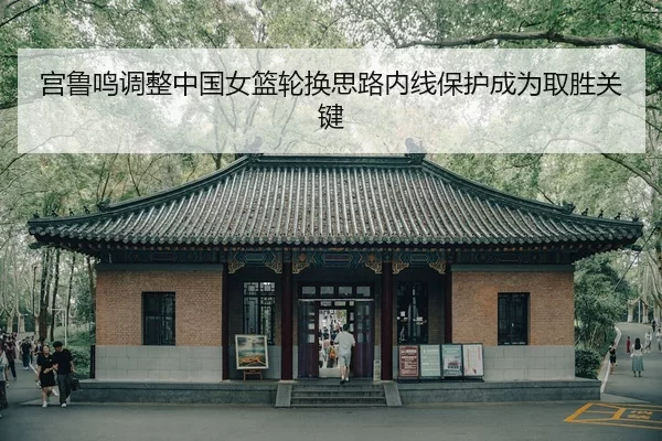 宫鲁鸣调整中国女篮轮换思路内线保护成为取胜关键