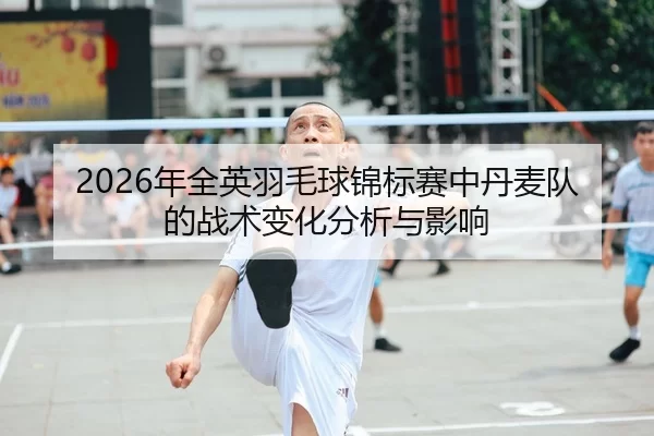 2026年全英羽毛球锦标赛中丹麦队的战术变化分析与影响