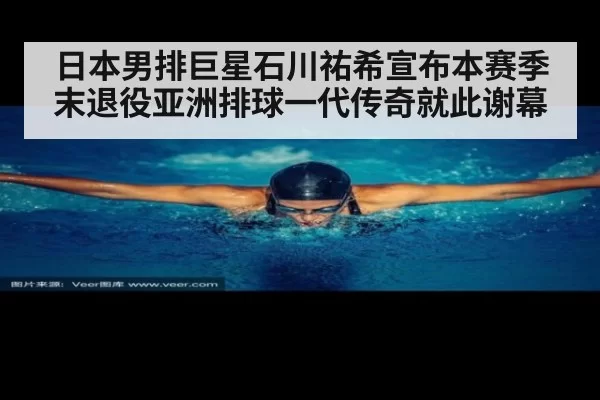 日本男排巨星石川祐希宣布本赛季末退役亚洲排球一代传奇就此谢幕